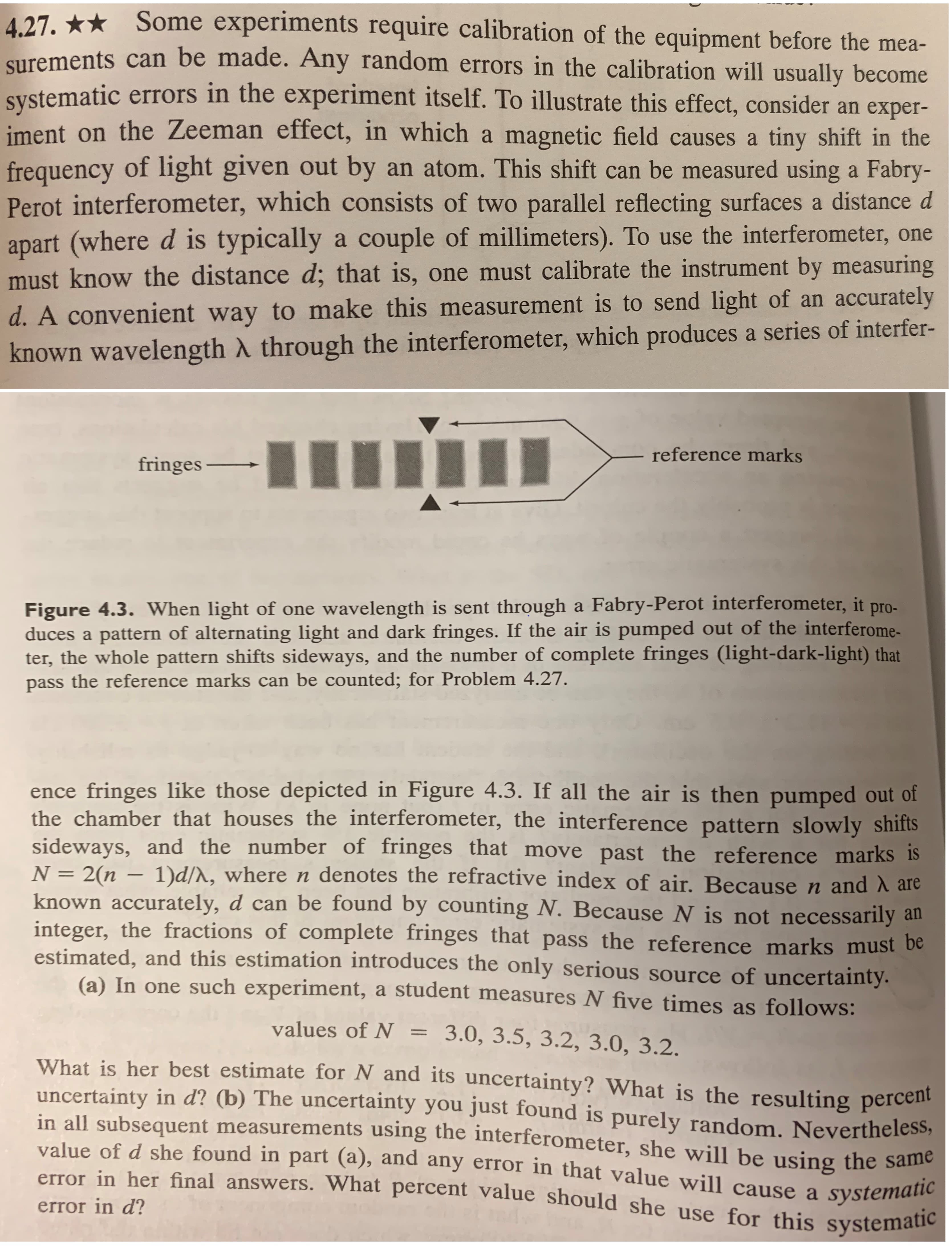 Some experiments require calibration of the equipment before the mea-
surements can be made. Any random errors in the calibration will usually become
Systematic errors in the experiment itself. To illustrate this effect, consider an exper-
iment on the Zeeman effect, in which a magnetic field causes a tiny shift in the
4.27.
frequency of light given out by an atom. This shift can be measured using a Fabry-
Perot interferometer, which consists of two parallel reflecting surfaces a distance d
apart (where d is typically a couple of millimeters). To use the interferometer, one
must know the distance d; that is, one must calibrate the instrument by measuring
d. A convenient way to make this measurement is to send light of an accurately
known wavelength A through the interferometer, which produces a series of interfer-
reference marks
fringes
wavelength is sent through a Fabry-Perot interferometer, it pro-
Figure 4.3. When light of one
duces a pattern of alternating light and dark fringes. If the air is pumped out of the interferome-
ter, the whole pattern shifts sideways, and the number of complete fringes (light-dark-light) that
pass the reference marks can be counted; for Problem 4.27.
ence fringes like those depicted in Figure 4.3. If all the air is then pumped out of
the chamber that houses the interferometer, the interference pattern slowly shifts
sideways, and the number of fringes that move past the reference marks is
1)d/A, where n denotes the refractive index of air. Because n and A are
known accurately, d can be found by counting N. Because N is not necessarily
N =2(n
an
integer, the fractions of complete fringes that pass the reference marks must be
estimated, and this estimation introduces the only serious source of uncertainty.
(a) In one such experiment, a student measures N five times as follows:
values of N = 3.0, 3.5, 3.2, 3.0, 3.2.
What is her best estimate for N and its uncertainty? What is the resulting percent
uncertainty in d? (b) The uncertainty you just found is purely random. Nevertheless,
in all subsequent measurements using the interferometer, she will be using the same
value of d she found in part (a), and any error in that value will cause a systematic
error in her final answers. What percent value should she use for this systematic
error in d?
