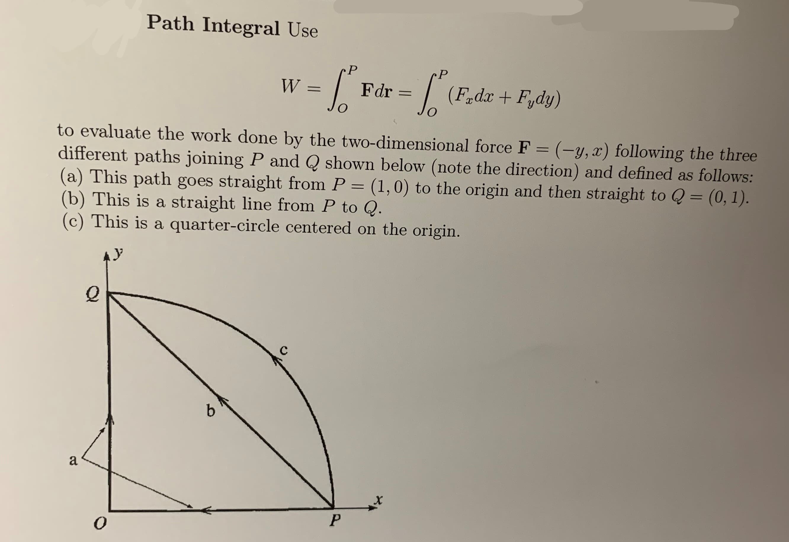 Path Integral Use
P
P
W
Fdr
(Fir dx+ Fydy)
1
to evaluate the work done by the two-dimensional force F = (-y, x) following the three
different paths joining P and Q shown below (note the direction) and defined as follows:
(a) This path goes straight from P = (1,0) to the origin and then straight to Q = (0, 1).
(b) This is a straight line from P to Q
(c) This is a quarter-circle centered on the origin.
Q
b
а
P
0
