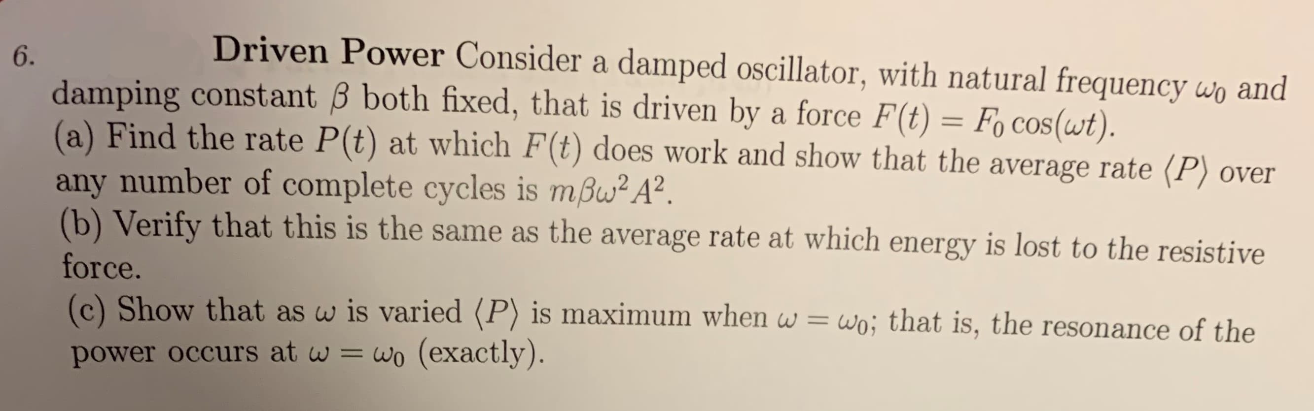 Driven Power Consider a damped oscillator, with natural frequency wo and
6.
damping constant B both fixed, that is driven by a force F(t) = Fo Cos(wt).
(a) Find the rate P(t) at which F(t) does work and show that the average rate (P) over
any number of complete cycles is mBw2 A2.
(b) Verify that this is the same as the average rate at which energy is lost to the resistive
force.
(c) Show that as w is varied (P) is maximum when w = wo; that is, the resonance of the
power occurs at w = wo (exactly).
