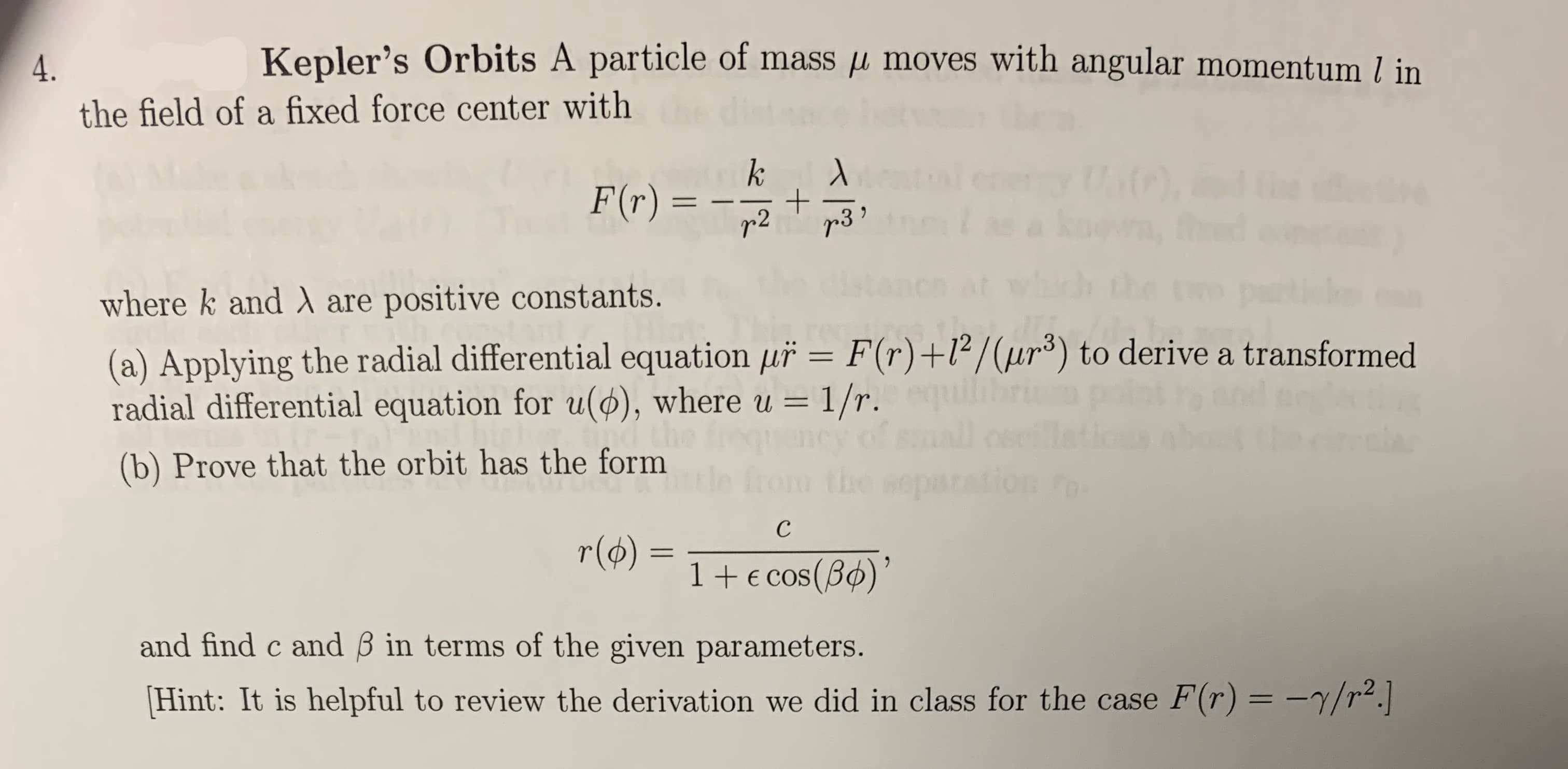 Kepler's Orbits A particle of mass p moves with angular momentum l in
the field of a fixed force center with
k
F(r) =
+
r3
r 2
where k and A are positive constants.
(a) Applying the radial differential equation uř = F(r) +l2/(ur3) to derive a transformed
radial differential equation for u(), where u = 1/r.
(b) Prove that the orbit has the form
tle from the separation
с
r(o)
1+E cos (B)
and find c and B in terms of the given parameters.
Hint: It is helpful to review the derivation we did in class for the case F(r) = -7/r2.
