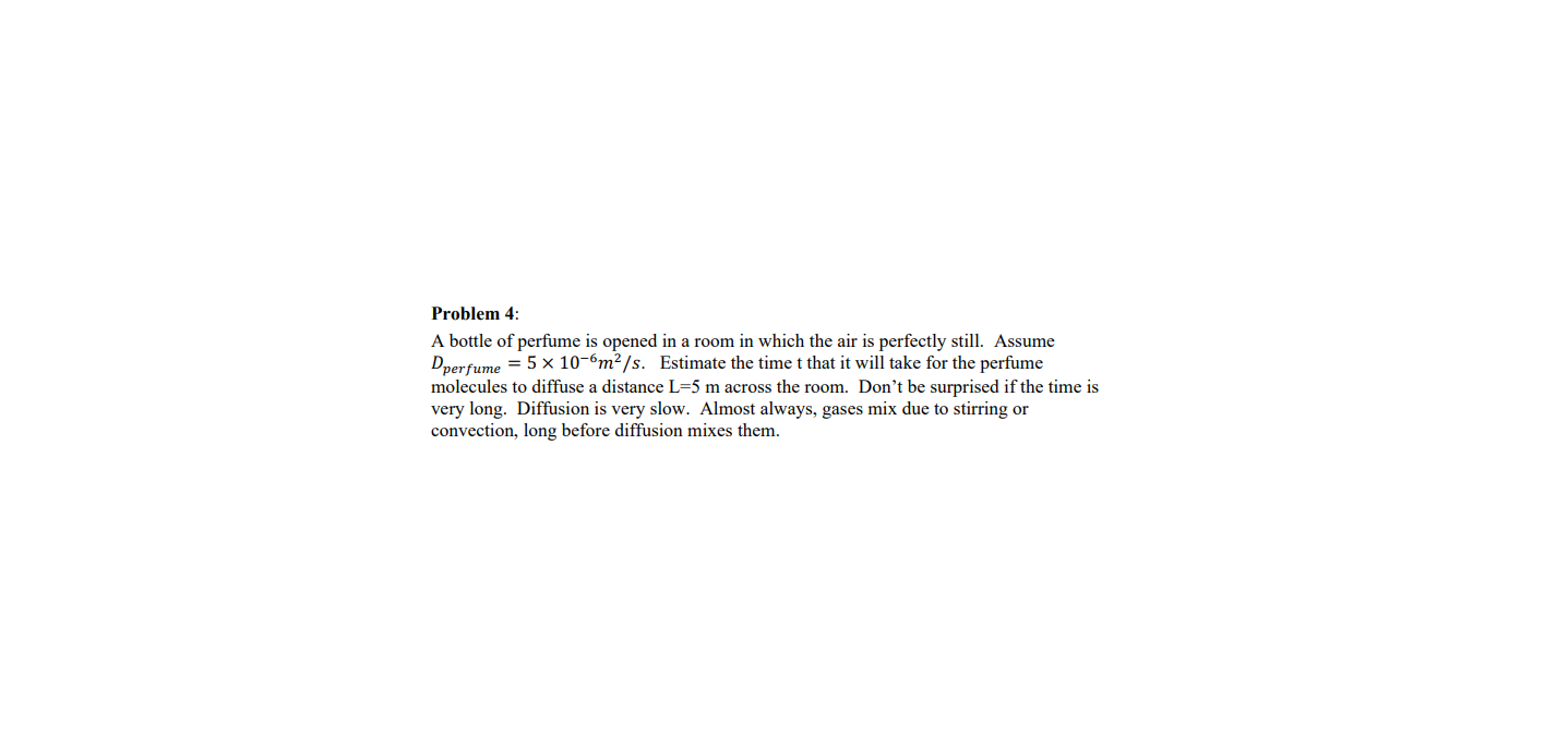 Problem 4:
A bottle of perfume is opened in a room in which the air is perfectly still. Assume
Dperfume = 5 x 10-6m²/s. Estimate the time t that it will take for the perfume
molecules to diffuse a distance L=5 m across the room. Don't be surprised if the time is
very long. Diffusion is very slow. Almost always, gases mix due to stirring or
convection, long before diffusion mixes them.
