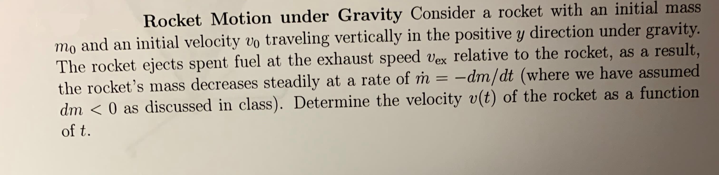Rocket Motion under Gravity Consider a rocket with an initial mass
initial velocity vo traveling vertically in the positive y direction under gravity.
The rocket ejects spent fuel at the exhaust speed vex relative to the rocket, as a result,
m -dm/dt (where we have assumed
dm < 0 as discussed in class). Determine the velocity v(t) of the rocket as a function
mo and an
the rocket's mass decreases steadily at a rate of rn
of t.
