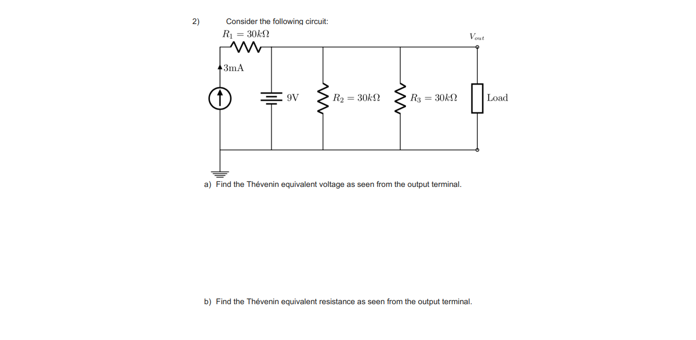 2)
Consider the following circuit:
R1 = 30kN
Vout
3mA
9V
R2 = 30kN
R3 = 30kN
Load
a) Find the Thévenin equivalent voltage as seen from the output terminal.
b) Find the Thévenin equivalent resistance as seen from the output terminal.
