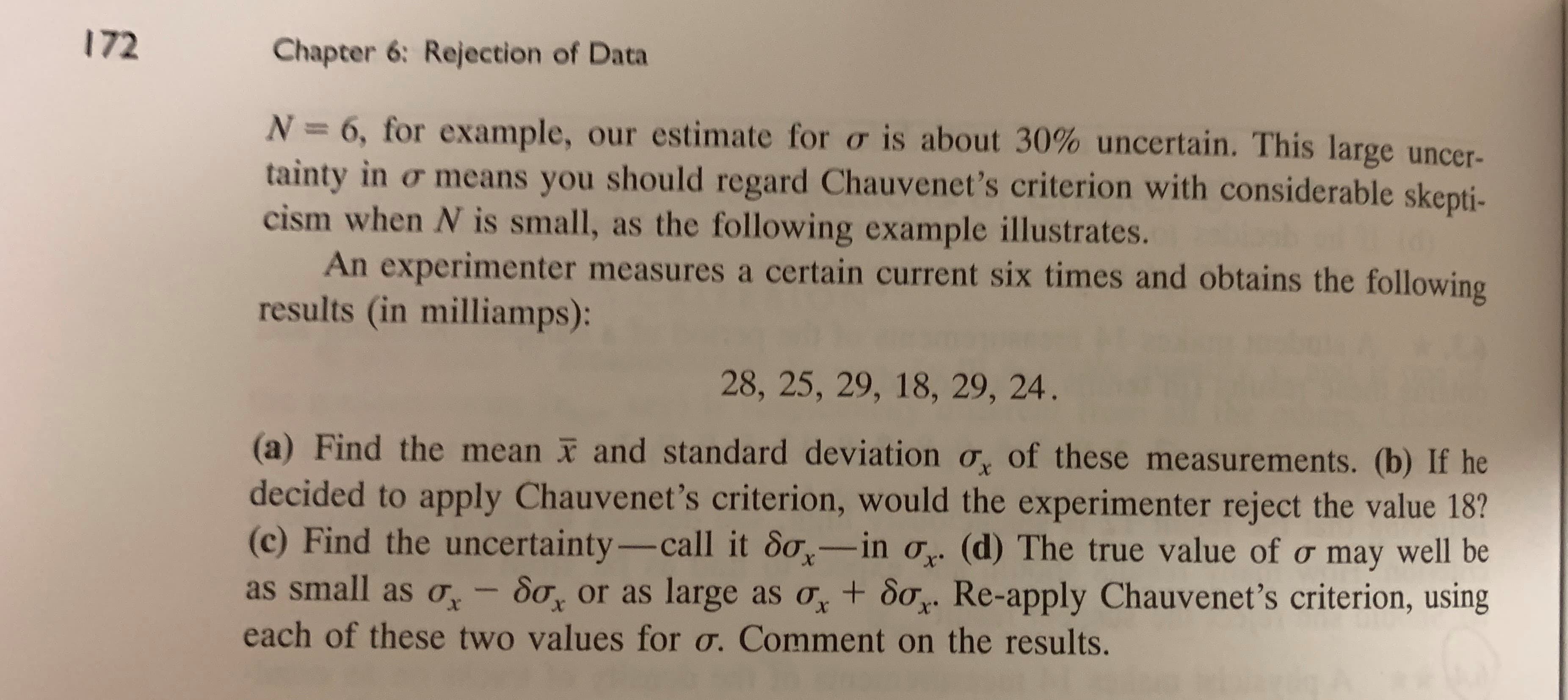 172
Chapter 6: Rejection of Data
N 6, for example, our estimate for o is about 30% uncertain. This large uncer-
tainty in or means you should regard Chauvenet's criterion with considerable skepti-
cism when N is small, as the following example illustrates.
An experimenter measures a certain current six times and obtains the following
results (in milliamps):
28, 25, 29, 18, 29, 24.
(a) Find the mean and standard deviation o of these measurements. (b) If he
decided to apply Chauvenet's criterion, would the experimenter reject the value 18?
(c) Find the uncertainty- call it So-in o (d) The true value of o may well be
as small as o
X
So or as large as oy + 8oy Re-apply Chauvenet's criterion, using
X
X
each of these two values for o. Comment on the results.
