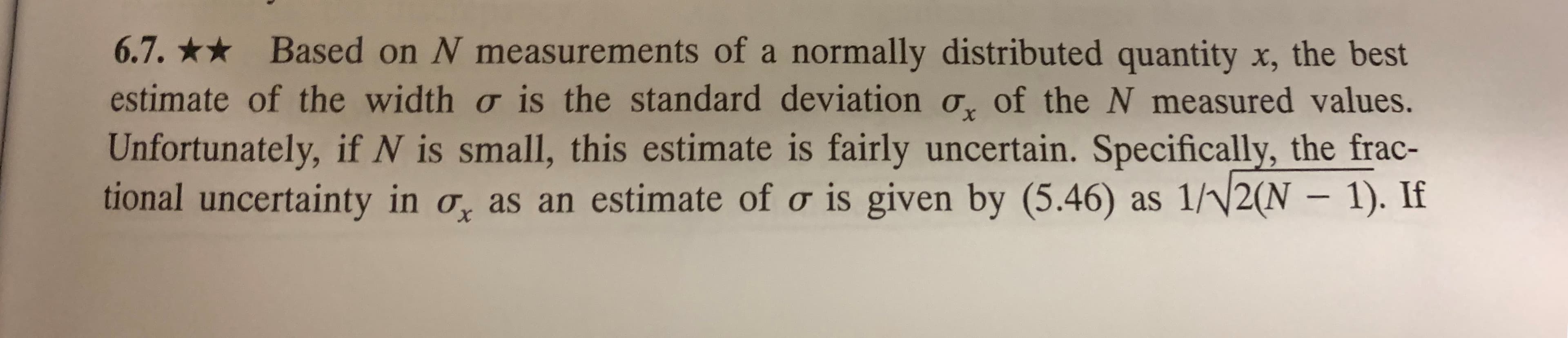 6.7. Based on N measurements of a normally distributed quantity x, the best
estimate of the width o is the standard deviation o, of the N measured values.
Unfortunately, if N is small, this estimate is fairly uncertain. Specifically, the frac-
tional uncertainty in o as an estimate of o is given by (5.46) as 1/2(N 1). If
X
X
