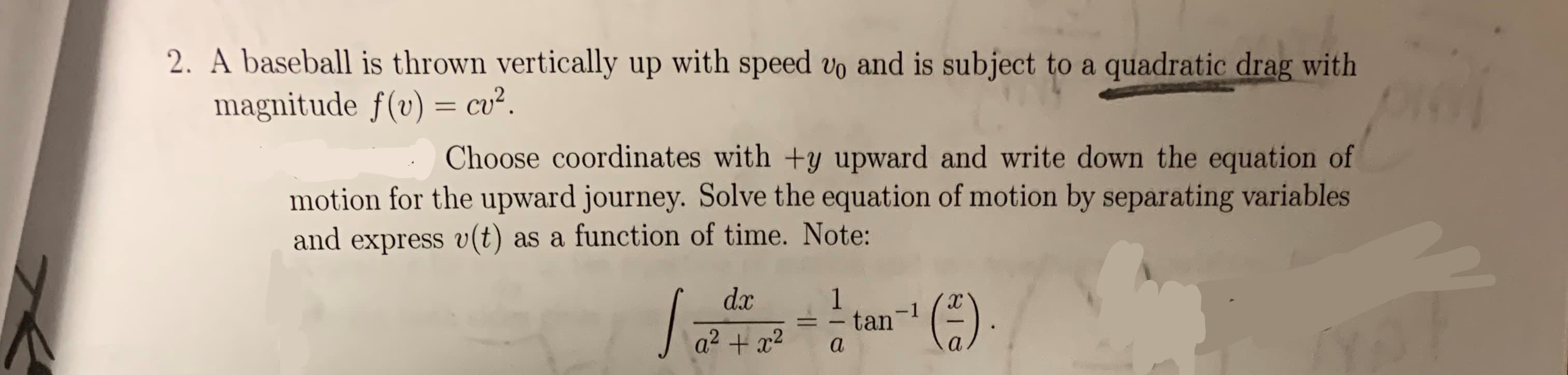 2. A baseball is thrown vertically up with speed vo and is subject to a quadratic drag with
magnitude f(v) = cu2.
Choose coordinates with +y upward and write down the equation of
motion for the upward journey. Solve the equation of motion by separating variables
and express v(t)
as a function of time. Note:
dx
S:
1
tan
-1
a
a
