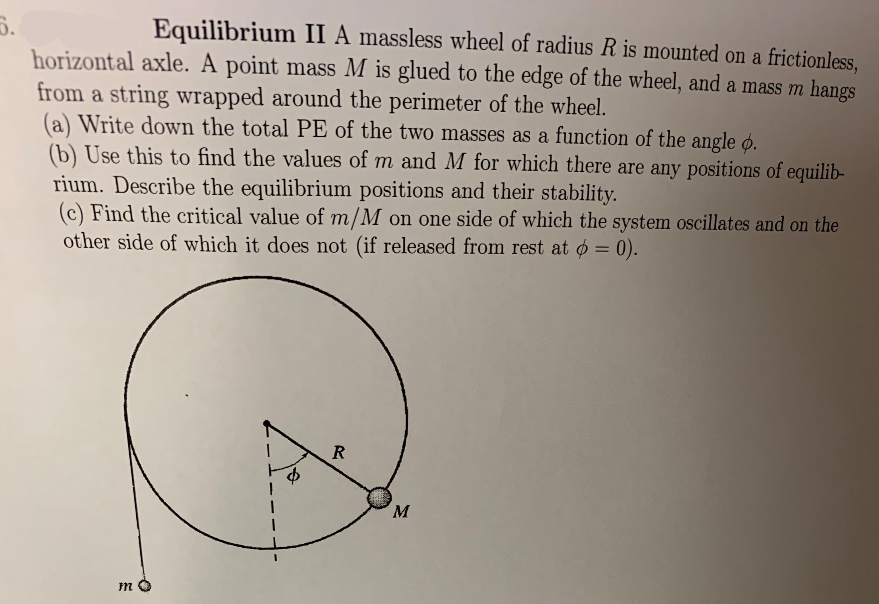 Equilibrium II A massless wheel of radius R is mounted on a frictionless,
horizontal axle. A point mass M is glued to the edge of the wheel, and a mass m hangs
from a string wrapped around the perimeter of the wheel.
(a) Write down the total PE of the two masses as a function of the angle O.
(b) Use this to find the values of m and M for which there are any positions of equilib-
rium. Describe the equilibrium positions and their stability.
(c) Find the critical value of m/M
other side of which it does not (if released from rest at o= 0).
on one side of which the system oscillates and on the
R
М
m
