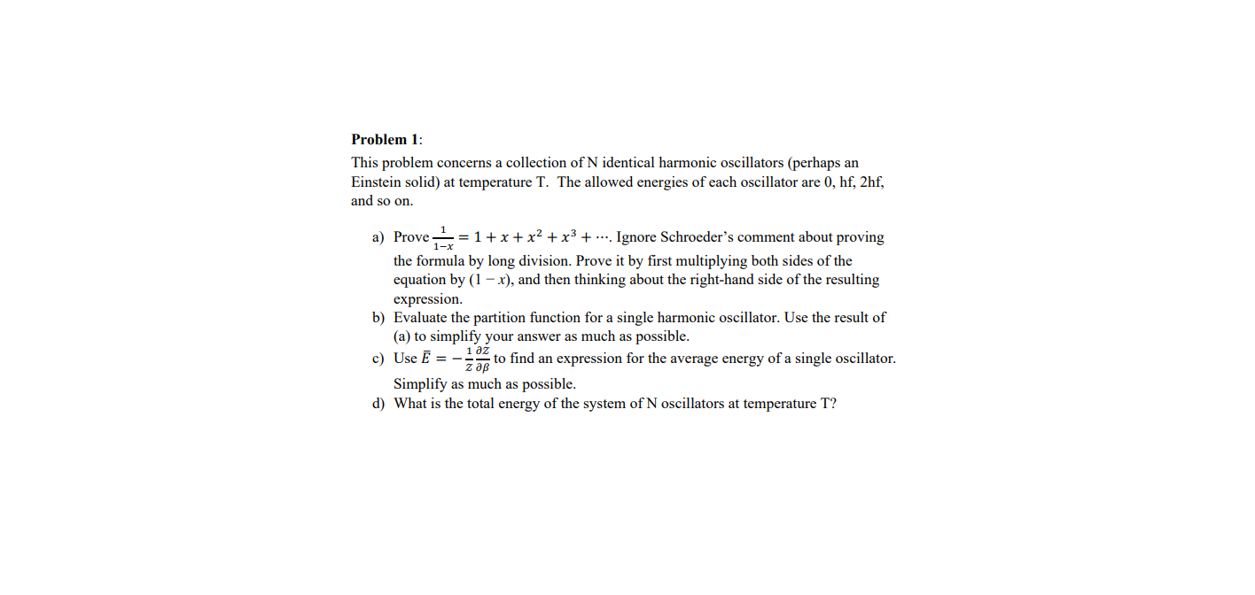 Problem 1:
This problem concerns a collection of N identical harmonic oscillators (perhaps an
Einstein solid) at temperature T. The allowed energies of each oscillator are 0, hf, 2hf,
and so on.
a) Prove =1+x + x² + x³ + .... Ignore Schroeder's comment about proving
1-x
the formula by long division. Prove it by first multiplying both sides of the
equation by (1 – x), and then thinking about the right-hand side of the resulting
expression.
b) Evaluate the partition function for a single harmonic oscillator. Use the result of
(a) to simplify your answer as much as possible.
c) Use E = -
дz
to find an expression for the average energy of a single oscillator.
z aB
Simplify as much as possible.
d) What is the total energy of the system of N oscillators at temperature T?
