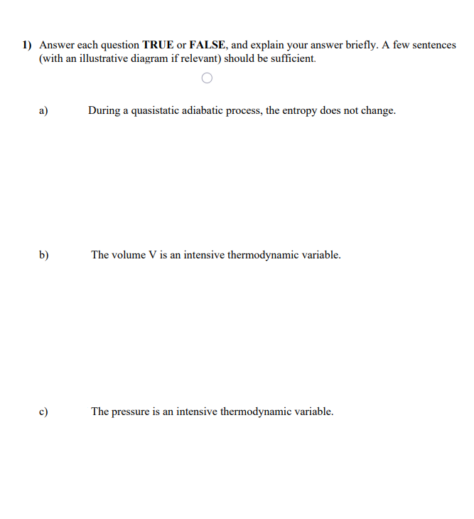 1) Answer each question TRUE or FALSE, and explain your answer briefly. A few sentences
(with an illustrative diagram if relevant) should be sufficient.
During a quasistatic adiabatic process, the entropy does not change.
b)
The volume V is an intensive thermodynamic variable.
c)
The pressure is an intensive thermodynamic variable.
