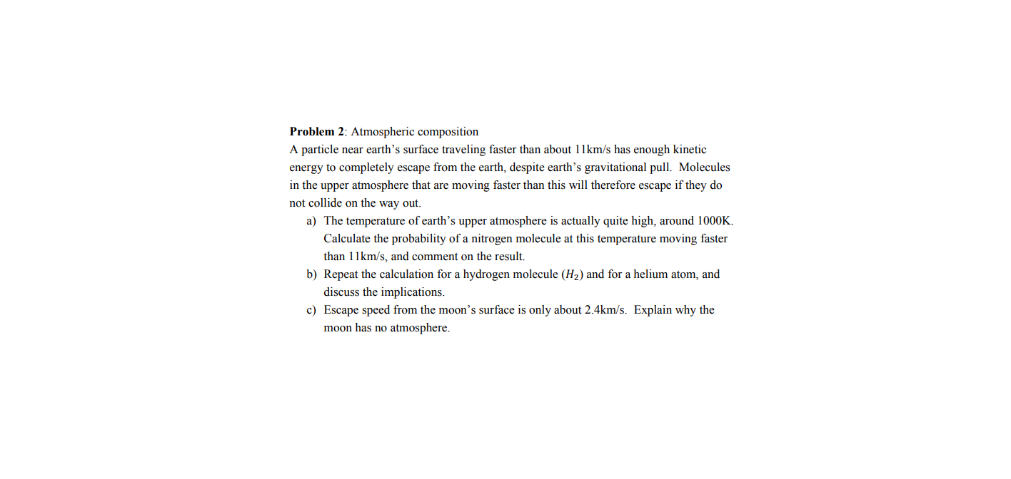 Problem 2: Atmospheric composition
A particle near earth's surface traveling faster than about 11km/s has enough kinetic
energy to completely escape from the earth, despite earth's gravitational pull. Molecules
in the upper atmosphere that are moving faster than this will therefore escape if they do
not collide on the way out.
a) The temperature of earth’s upper atmosphere is actually quite high, around 1000K.
Calculate the probability of a nitrogen molecule at this temperature moving faster
than 11km/s, and comment on the result.
b) Repeat the calculation for a hydrogen molecule (H2) and for a helium atom, and
discuss the implications.
c) Escape speed from the moon's surface is only about 2.4km/s. Explain why the
moon has no atmosphere.

