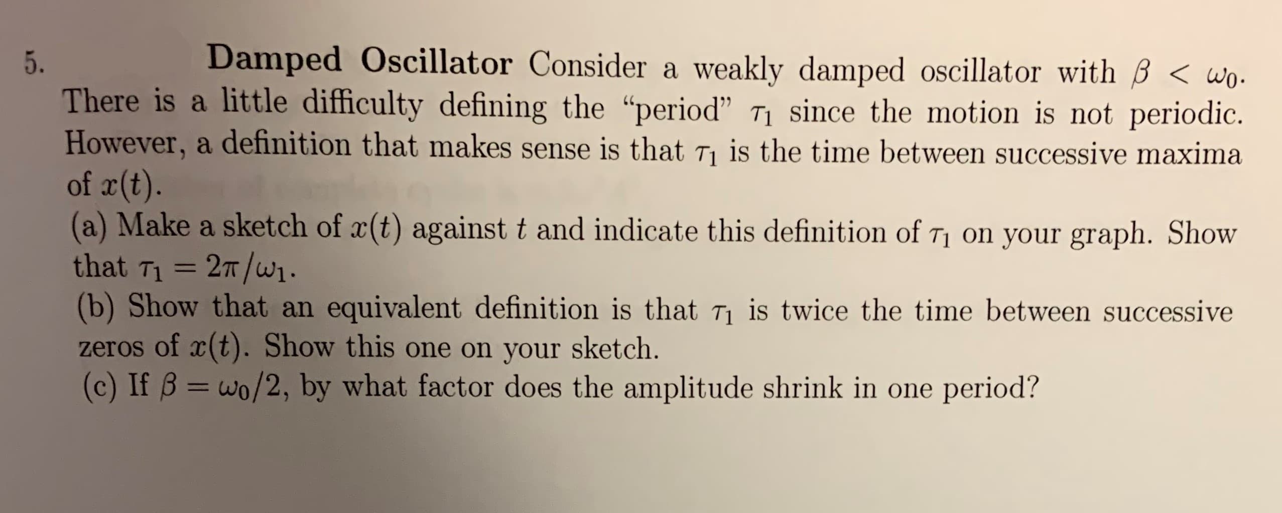Damped Oscillator Consider a
5.
weakly damped oscillator with B < wo.
There is a little difficulty defining the "period" Ti since the motion is not periodic
However, a definition that makes sense is that T1 is the time between successive maxima
of r(t)
(a) Make a sketch of x(t) against t and indicate this definition of T1 on your graph. Show
that T1 27T/w1
(b) Show that an
zeros of xt). Show this one on your sketch.
(c) If B = wo/2, by what factor does the amplitude shrink in one period?
equivalent definition is that Ti is twice the time between successive
11

