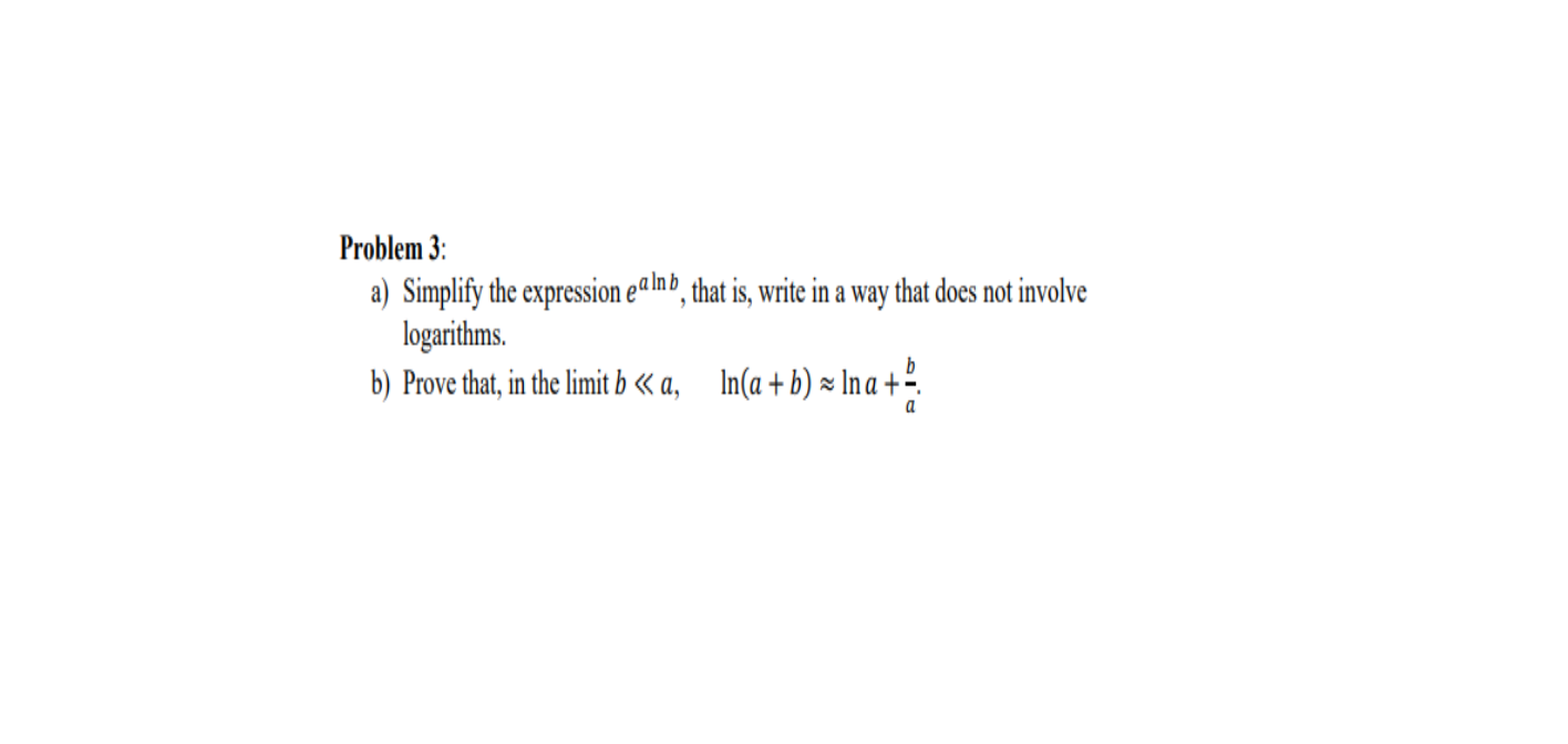 Problem 3:
a) Simplify the expression ealnb, that is, write in a way that does not involve
logarithms.
b) Prove that, in the limit b « a, In(a+ b) × In a +º.
