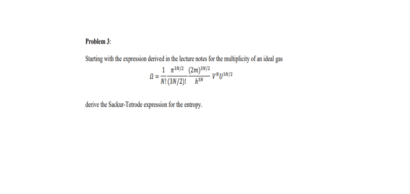 Problem 3:
Starting with the expression derived in the lecture notes for the multiplicity of an ideal
1 n3N/2 (2m)³N/2
N! (3N/2)! h3N
gas
VNU3N/2
derive the Sackur-Tetrode expression for the entropy.
