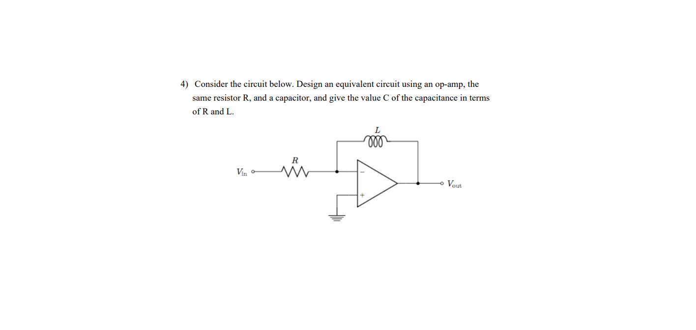 4) Consider the circuit below. Design an equivalent circuit using an op-amp, the
same resistor R, and a capacitor, and give the value C of the capacitance in terms
of R and L.
L
ll
R
Vin
Vout
