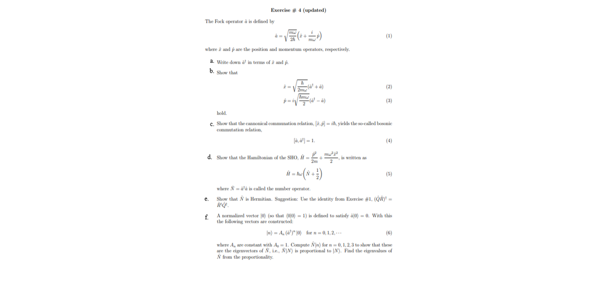 Exercise # 4 (updated)
The Fock operator à is defined by
(1)
where i and p are the position and momentum operators, respectively.
a. Write down ât in terms of î and p.
b. Show that
i = V a' +à)
(2)
p= i (â' – à)
(3)
hold.
c. Show that the cannonical communation relation, [2, p) = ih, yields the so-called bosonic
commutation relation,
(â, ât] = 1.
(4)
P. mu
d. Show that the Hamiltonian of the SHO, H =
2m
is written as
l = h
(5)
where N = âtâ is called the number operator.
Show that N is Hermitian. Suggestion: Use the identity from Exercise #1, (QR) =
e.
f.
A normalized vector |0) (so that (0|0) = 1) is defined to satisfy à 0) = 0. With this
the following vectors are constructed:
|n) = A, (â')" |0) for n = 0,1,2,-..
(6)
where A, are constant with Ap = 1. Compute Nn) for n = 0, 1,2,3 to show that these
are the eigenvectors of N, i.e., N|N) is proportional to |N). Find the eigenvalues of
Ñ from the proportionality.
