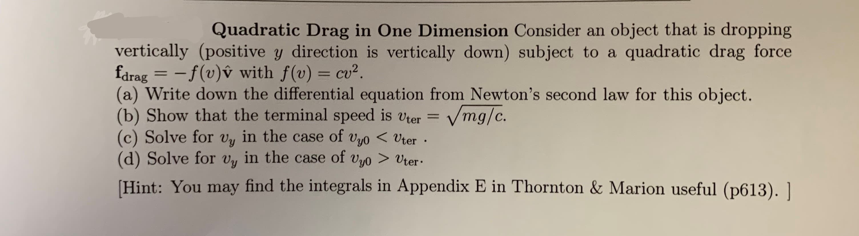 Quadratic Drag in One Dimension Consider an object that is dropping
quadratic drag force
vertically (positive y direction is vertically down) subject to a
fdrag = -f(v)v with f(v) cu2.
(a) Write down the differential equation from Newton's second law for this object.
(b) Show that the terminal speed is vter =
(c) Solve for vy in the case of vyo<Uter
(d) Solve for v in the case of vyo> Uter
Vmg/c.
Hint: You may find the integrals in Appendix E in Thornton & Marion useful (p613). |
