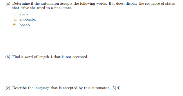 (a) Determine if the automaton accepts the following words. If it does, display the sequence of states
that drive the word to a final state.
i. abab
ii. abbbaaba
iii. bbaab
(b) Find a word of length 4 that is not accepted.
(c) Describe the language that is accepted by this automaton, L(A).
