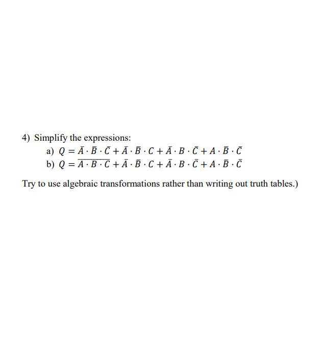 4) Simplify the expressions:
a) Q = Ā ·B · C+Ã ·B ·C + Ã · B · C + A · B · C
b) Q = A·B · C + Ā ·B ·C + Ā ·B ·Č + A · B· C
%3D
Try to use algebraic transformations rather than writing out truth tables.)
