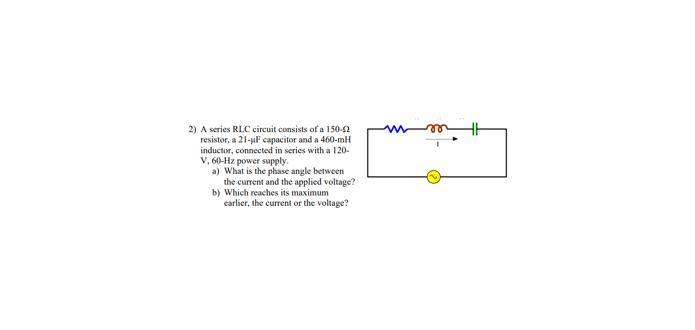2) A series RLC cireuit consists of a 150-2
resistor, a 21-µF capacitor and a 460-mH
inductor, connected in series with a 120-
V, 60-Hz power supply.
a) What is the phase angle between
the current and the applied voltage?
b) Which reaches its maximum
earlier, the current or the voltage?
ee
