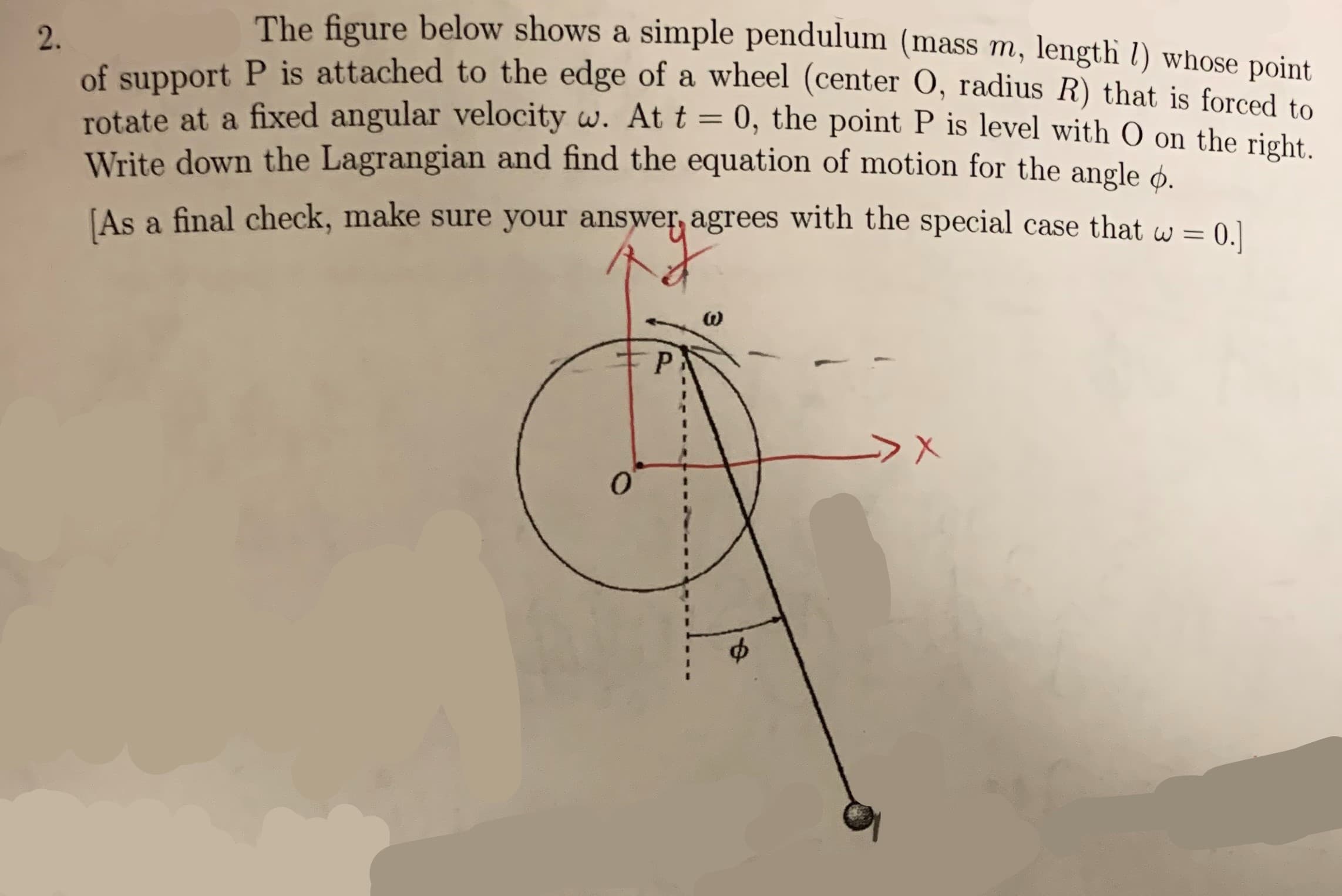 The figure below shows a simple pendulum (mass m, length l) whose point.
2.
of support P is attached to the edge of a wheel (center O, radius R) that is forced to
rotate at a fixed angular velocity w. At t = 0, the point P is level with O on the right.
Write down the Lagrangian and find the equation of motion for the angle
As a final check, make sure your answer, agrees with the special case that w = [
P
X
0
