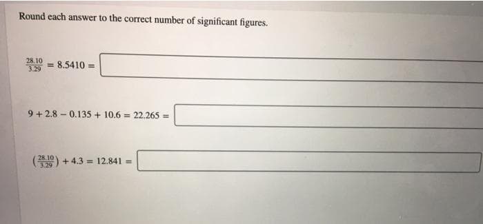 Round each answer to the correct number of significant figures.
28.10
3.29
= 8.5410 =
9+2.8 – 0.135 + 10.6 = 22.265 =
(10) + 4.3 = 12.841 =
28.10
