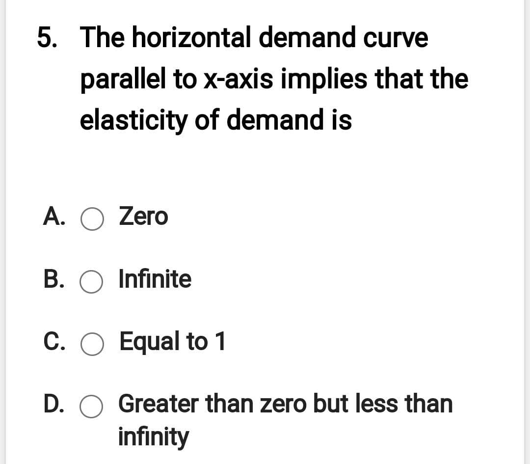5. The horizontal demand curve
parallel to x-axis implies that the
elasticity of demand is
A. O Zero
B. O Infinite
C. O Equal to 1
D.
Greater than zero but less than
infinity

