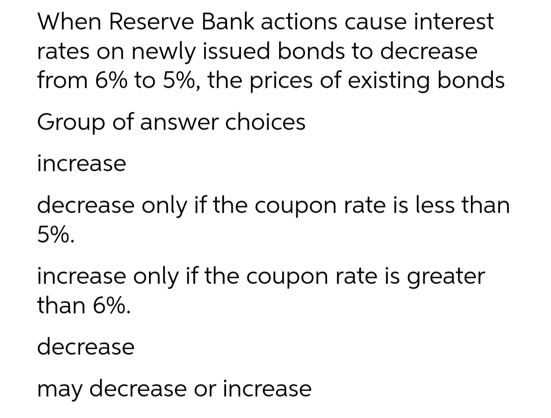 When Reserve Bank actions cause interest
rates on newly issued bonds to decrease
from 6% to 5%, the prices of existing bonds
Group of answer choices
increase
decrease only if the coupon rate is less than
5%.
increase only if the coupon rate is greater
than 6%.
decrease
may decrease or increase
