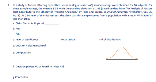 2. In a study of factors affecting hypnotism, visual analogue scale (VAS) sensory ratings were obtained for 16 subjects. For
these sample ratings, the mean is 8.33 while the standard deviation is 1.96 (based on data from "An Analysis of Factors
That Contribute to the Efficacy of Hypnotic Analgesia," by Price and Barber, Journal of Abnormal Psychology, Vol. 96,
No. 1). At 0.01 level of significance, test the claim that this sample comes from a population with a mean VAS rating of
less than 10.00.
a. Claim (in symbolic form):
b. Но
На:
c level of significance:
test-statistic:
tail of distribution:
d. Decision Rule: Reject Ho if
e. Computation
J. Decision (Reject Ho or Failed to reject Ho)
g. Conclusion
