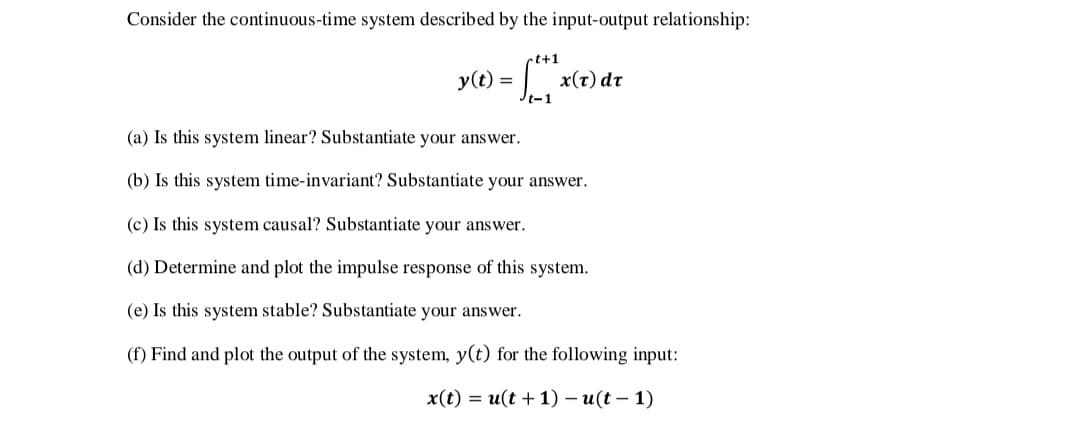 Consider the continuous-time system described by the input-output relationship:
t+1
y(t) =
x(t) dt
Jt-1
(a) Is this system linear? Substantiate your answer.
(b) Is this system time-invariant? Substantiate your answer.
(c) Is this system causal? Substantiate your answer.
(d) Determine and plot the impulse response of this system.
(e) Is this system stable? Substantiate your answer.
(f) Find and plot the output of the system, y(t) for the following input:
x(t) = u(t + 1) – u(t – 1)
