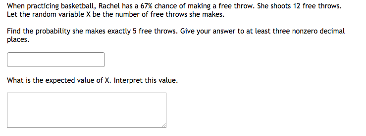 When practicing basketball, Rachel has a 67% chance of making a free throw. She shoots 12 free throws.
Let the random variable X be the number of free throws she makes.
Find the probability she makes exactly 5 free throws. Give your answer to at least three nonzero decimal
places.
What is the expected value of X. Interpret this value.
