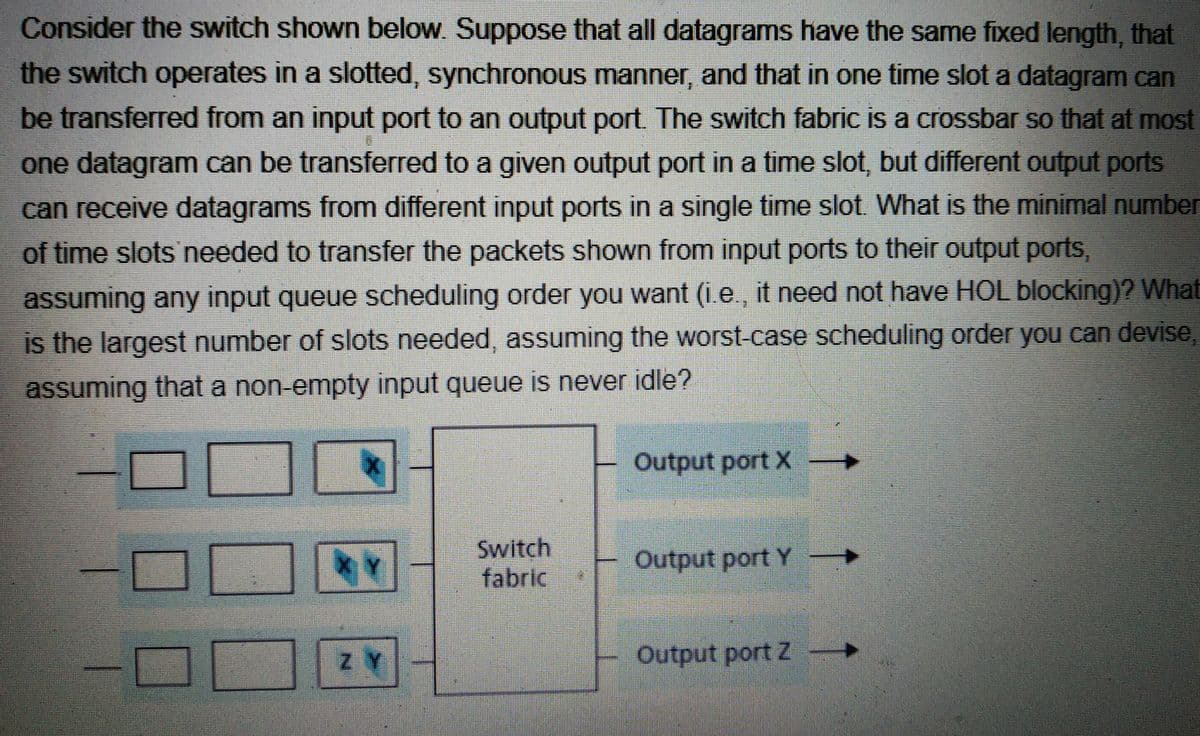 Consider the switch shown below. Suppose that all datagrams have the same fixed length, that
the switch operates in a slotted, synchronous manner, and that in one time slot a datagram can
be transferred from an input port to an output port. The switch fabric is a crossbar so that at most
one datagram can be transferred to a given output port in a time slot, but different output ports
can receive datagrams from different input ports in a single time slot. What is the minimal number
of time slots needed to transfer the packets shown from input ports to their output ports,
assuming any input queue scheduling order you want (i.e., it need not have HOL blocking)? What
is the largest number of slots needed, assuming the worst-case scheduling order you can devise,
assuming that a non-empty input queue is never idle?
Output port X →
Switch
fabric
Output port Y
Output port Z →
