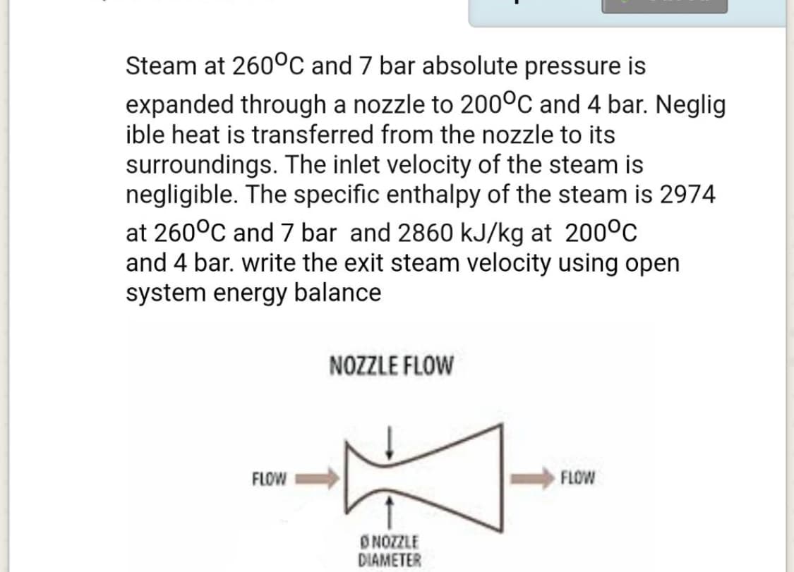 Steam at 260°C and 7 bar absolute pressure is
expanded through a nozzle to 200°C and 4 bar. Neglig
ible heat is transferred from the nozzle to its
surroundings. The inlet velocity of the steam is
negligible. The specific enthalpy of the steam is 2974
at 260°C and 7 bar and 2860 kJ/kg at 200°C
and 4 bar. write the exit steam velocity using open
system energy balance
NOZZLE FLOW
FLOW
FLOW
DNOZZLE
DIAMETER
