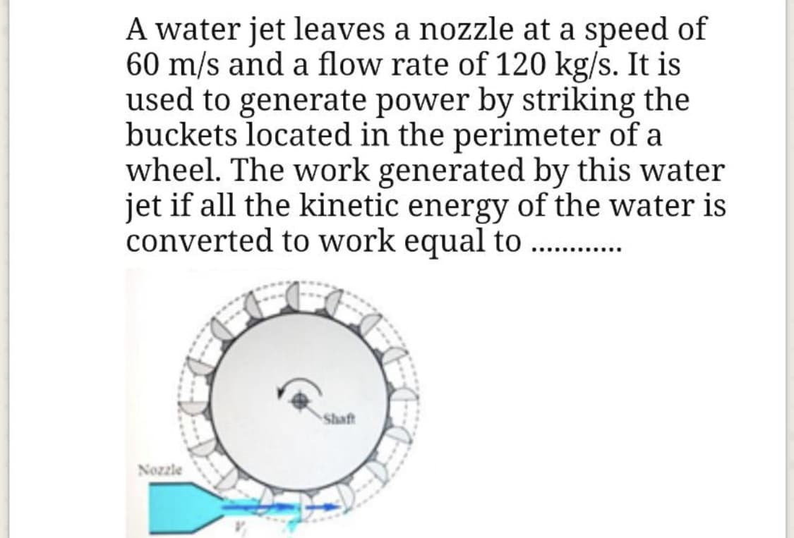 A water jet leaves a nozzle at a speed of
60 m/s and a flow rate of 120 kg/s. It is
used to generate power by striking the
buckets located in the perimeter of a
wheel. The work generated by this water
jet if all the kinetic energy of the water is
converted to work equal to .. .
Shaft
Nozzle
