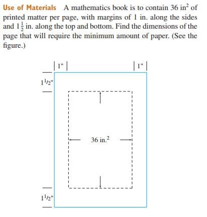 Use of Materials A mathematics book is to contain 36 in of
printed matter per page, with margins of 1 in. along the sides
and 1 in. along the top and bottom. Find the dimensions of the
page that will require the minimum amount of paper. (See the
figure.)
| 1 |
|1" |
1'2"
36 in.?
12"
