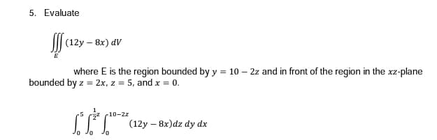 5. Evaluate
I|| (12y – 8x) dV
where E is the region bounded by y = 10 – 2z and in front of the region in the xz-plane
bounded by z = 2x, z = 5, and x = 0.
-10-2z
| (12y – 8x)dz dy dx
