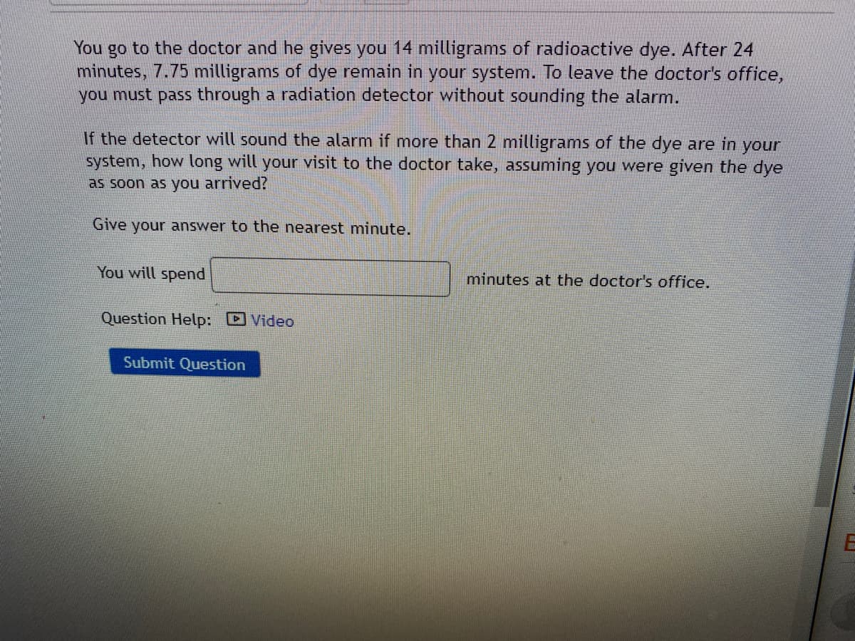 You go to the doctor and he gives you 14 milligrams of radioactive dye. After 24
minutes, 7.75 milligrams of dye remain in your system. To leave the doctor's office,
you must pass through a radiation detector without sounding the alarm.
If the detector will sound the alarm if more than 2 milligrams of the dye are in your
system, how long will your visit to the doctor take, assuming you were given the dye
as soon as you arrived?
Give your answer to the nearest minute.
You will spend
minutes at the doctor's office.
Question Help: Video
Submit Question
