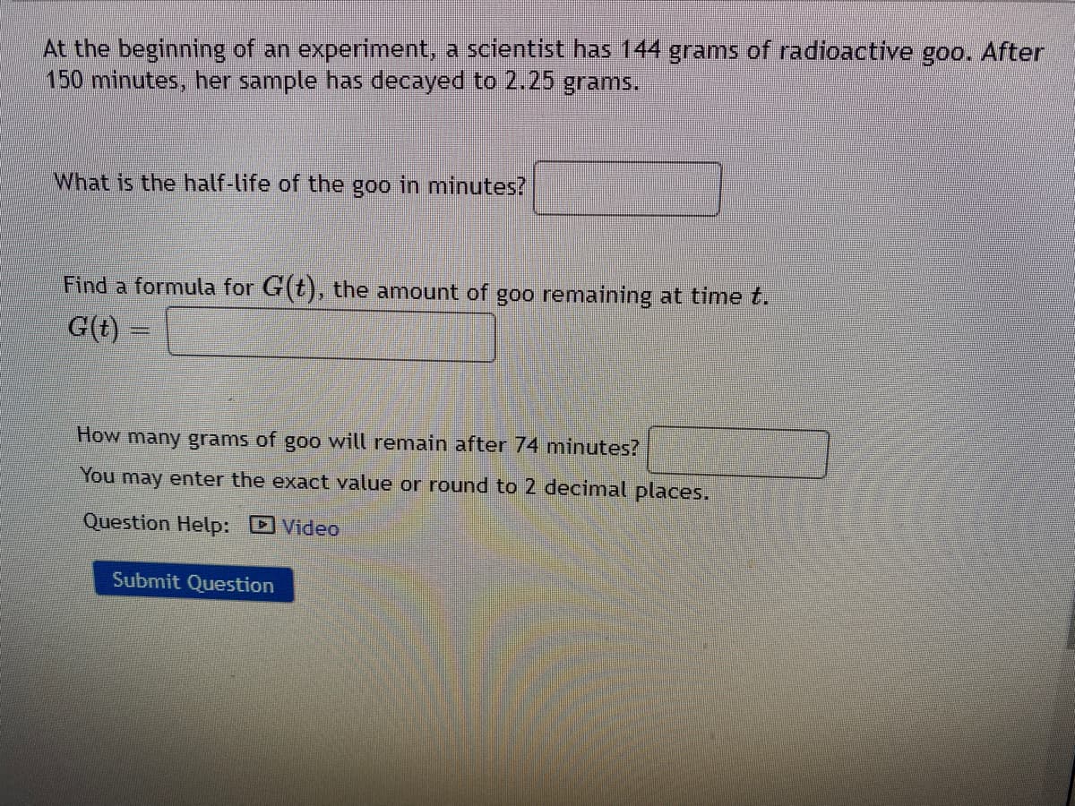 At the beginning of an experiment. a scientist has 144 grams of radioactive goo. After
150 minutes, her sample has decayed to 2.25 grams.
What is the half-life of the goo in minutes?
Find a formula for G(t), the amount of goo remaining at time t.
G(t) =
How many grams of goo will remain after 74 minutes?
You may enter the exact value or round to 2 decimal places.
Question Help: DVideo
Submit Question
