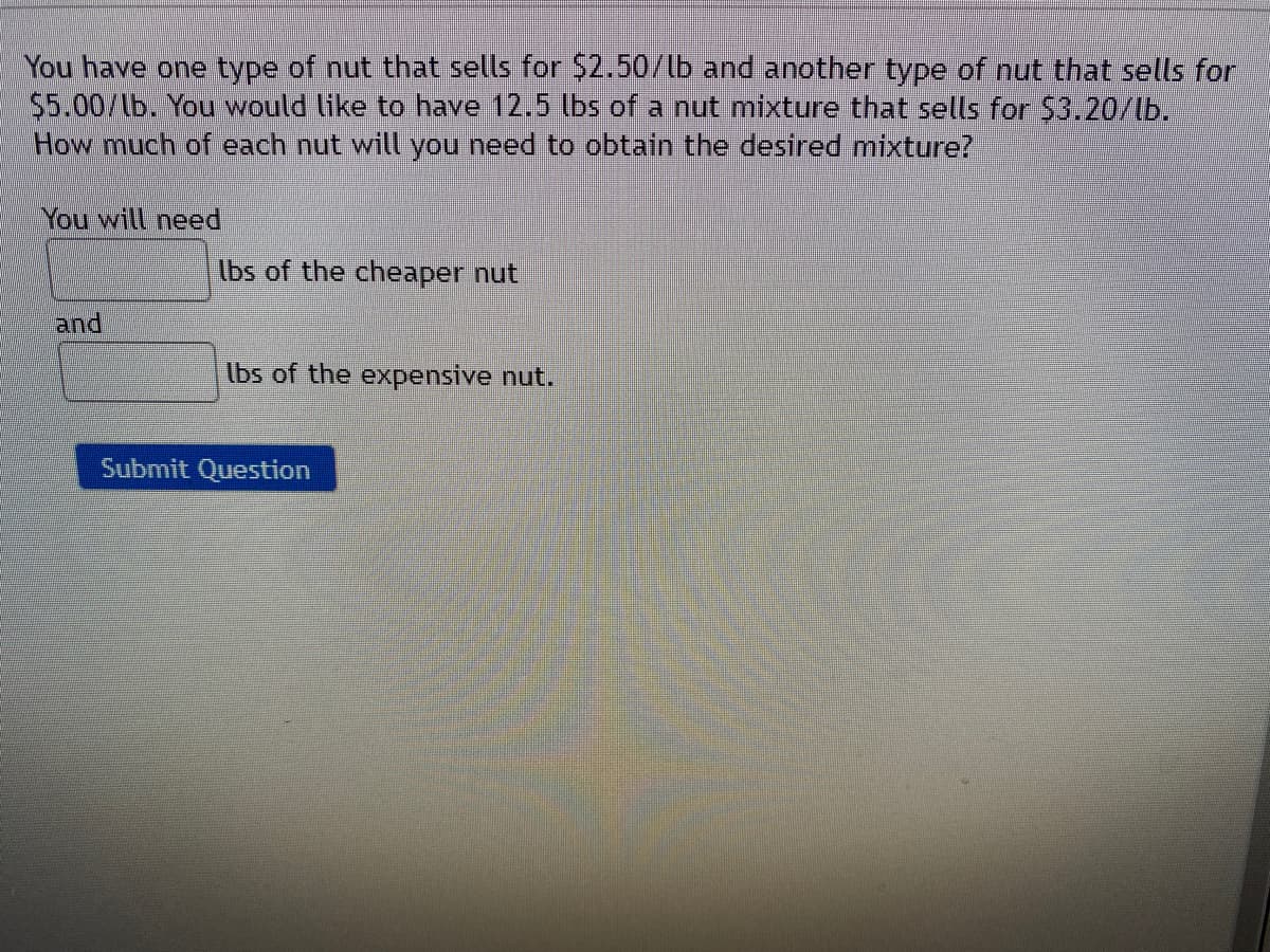 You have one type of nut that sells for $2.50/lb and another type of nut that sells for
$5.00/lb. You would like to have 12.5 lbs of a nut mixture that setls for $3.20/lb.
How much of each nut will you need to obtain the desired mixture?
You will need
lbs of the cheaper nut
and
lbs of the expensive nut.
Submit Question
