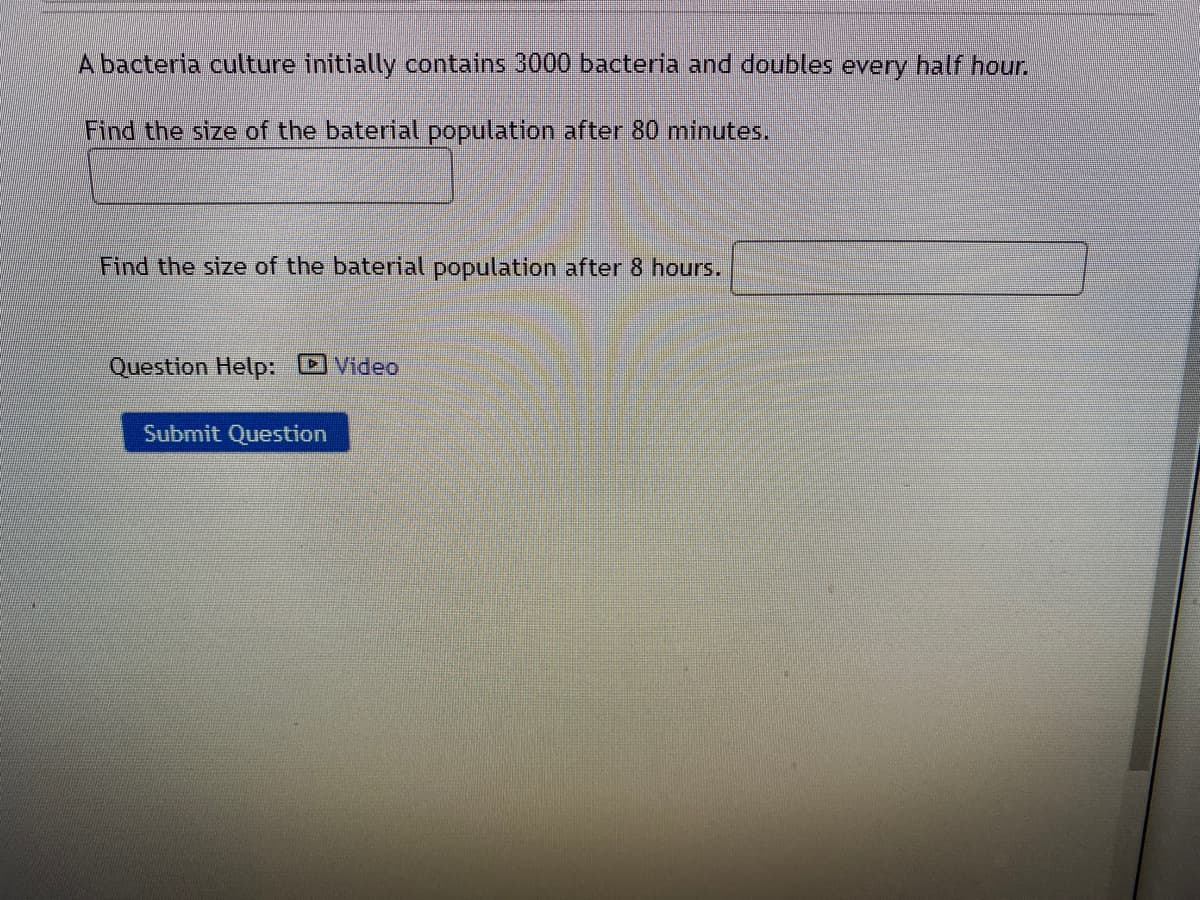 A bacteria culture initially contains 3000 bacteria and doubles every half hour.
Find the size of the baterial population after 80 minutes.
Find the size of the baterial population after 8 hours.
Question Help: DVideo
Submit Question
