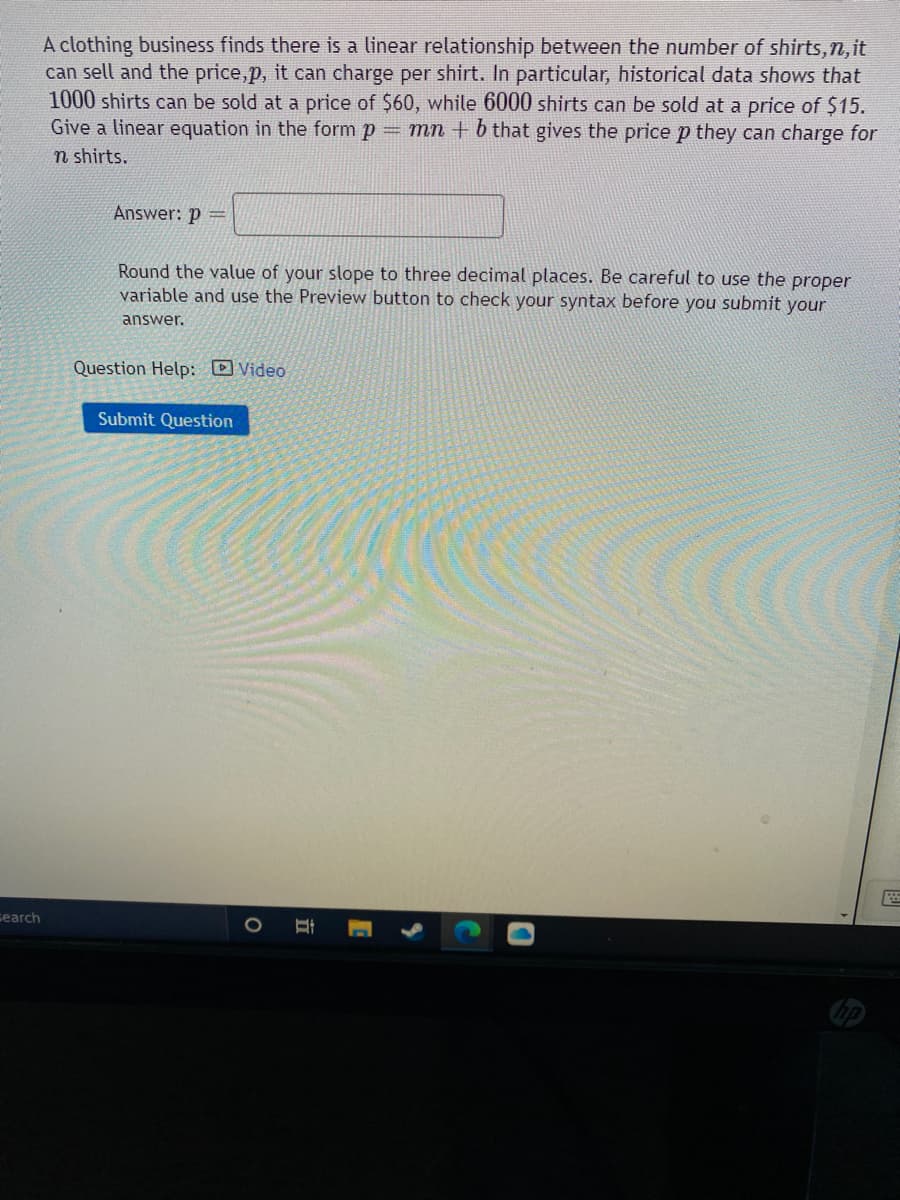 A clothing business finds there is a linear relationship between the number of shirts,n, it
can sell and the price,p, it can charge per shirt. In particular, historical data shows that
1000 shirts can be sold at a price of $60, while 6000 shirts can be sold at a price of $15.
Give a linear equation in the form p mn +6 that gives the price p they can charge for
n shirts.
Answer: p =
Round the value of your slope to three decimal places. Be careful to use the proper
variable and use the Preview button to check your syntax before you submit your
answer.
Question Help: D Video
Submit Question
search
立
