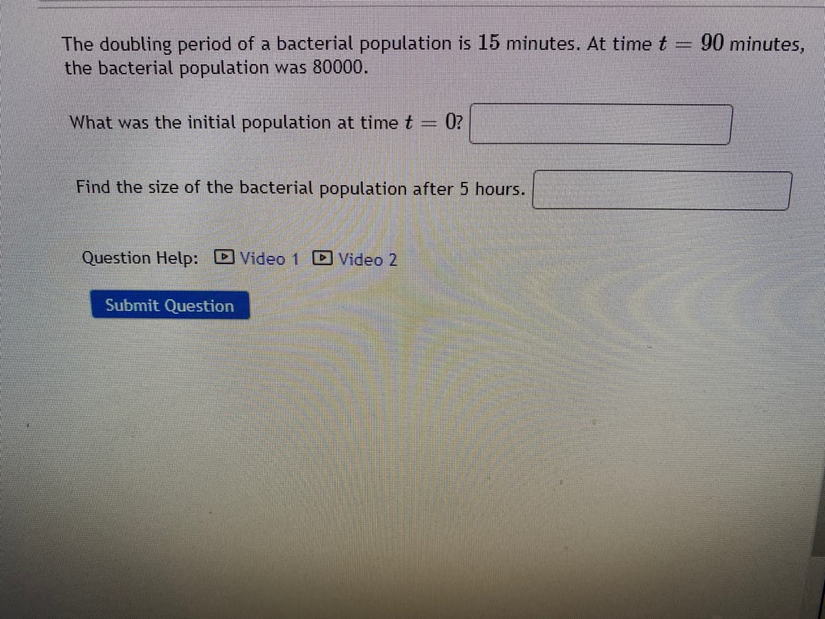 The doubling period of a bacterial population is 15 minutes. At time t 90 minutes,
the bacterial population was 80000.
What was the initial population at time t
0?
Find the size of the bacterial population after 5 hours.
Question Help: Video 1
Video 2
Submit Question
