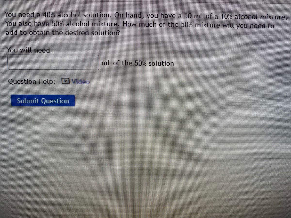 You need a 40% alcohol solution. On hand, you have a 50 mL of a 10O% alcohol mixture.
You also have 50% alcohol mixture. How much of the 50% mixture will you need to
add to obtain the desired solution?
You will need
mL of the 50% solution
Question Help: DVideo
Submit Question
