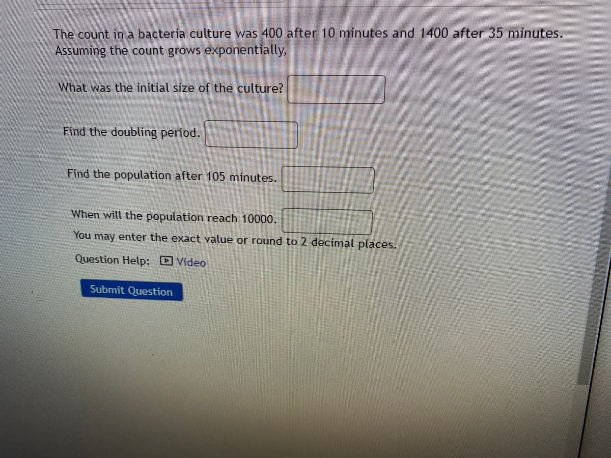 The count in a bacteria culture was 400 after 10 minutes and 1400 after 35 minutes.
Assuming the count grows exponentially,
What was the initial size of the culture?
Find the doubling period.
Find the population after 105 minutes.
When will the population reach 10000.
You may enter the exact value or round to 2 decimal places.
Question Help: Video
Submit Question
