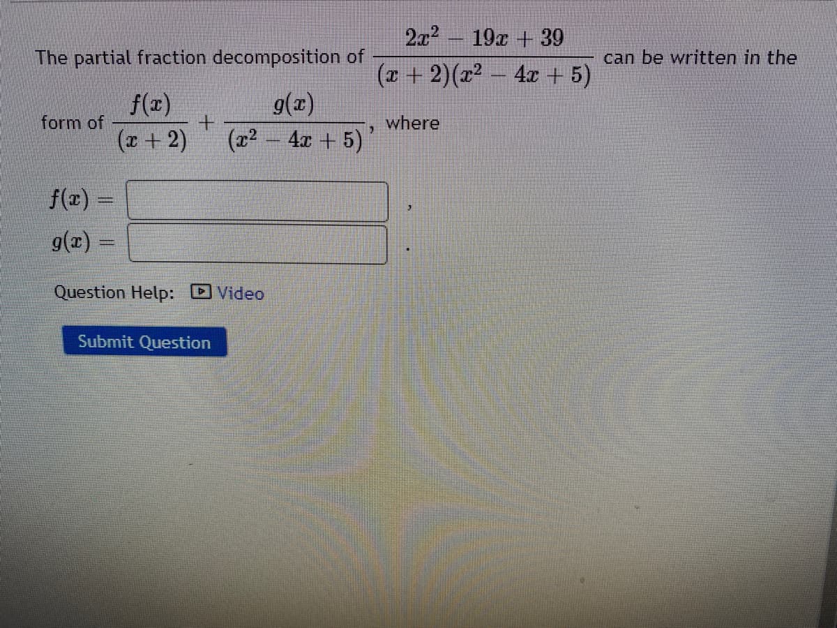 2x 19x + 39
The partial fraction decomposition of.
can be written in the
(x + 2)(x2 - 4x +5)
f(x)
form of
(x +2)
g(x)
where
(z2 - 4x + 5)
f(z) =
g(x) =
Question Help: DVideo
Submit Question
