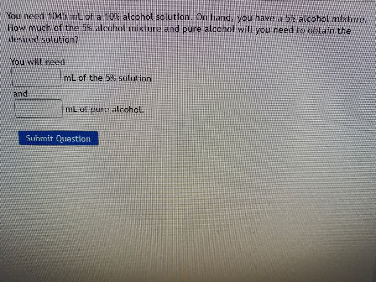 You need 1045 mL of a 10% alcohol solution. On hand, you have a 5% alcohol mixture.
How much of the 5% alcohol mixture and pure alcohol will you need to obtain the
desired solution?
You will need
mL of the 5% solution
and
mL of pure alcohol.
Submit Question
