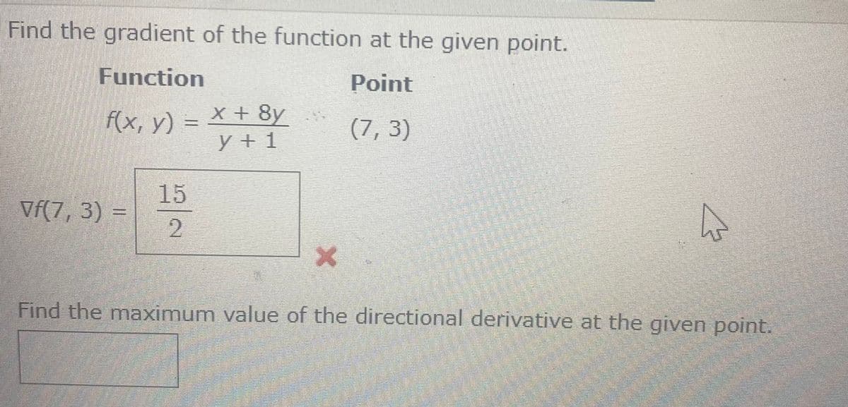 Find the gradient of the function at the given point.
Function
Point
f(x, y) = x + 8y
(7,3)
y+1
Vf(7, 3) =
15
2
X
A
Find the maximum value of the directional derivative at the given point.