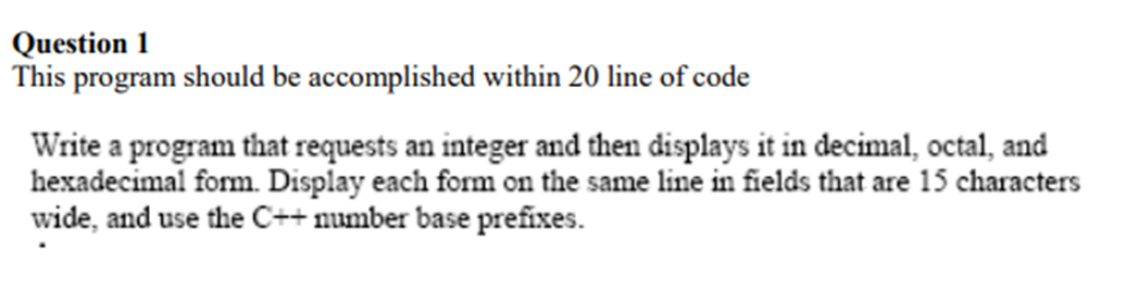 Question 1
This program should be accomplished within 20 line of code
Write a program that requests an integer and then displays it in decimal, octal, and
hexadecimal form. Display each form on the same line in fields that are 15 characters
wide, and use the C++ number base prefixes.