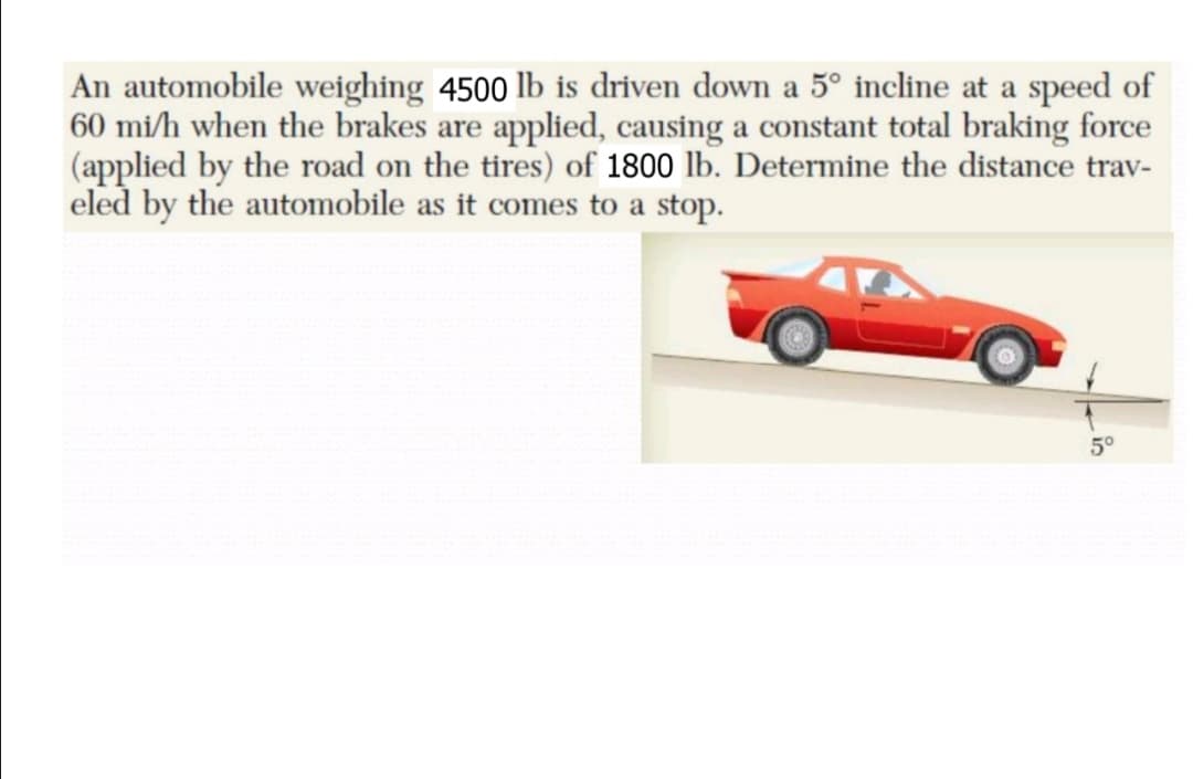 An automobile weighing 4500 lb is driven down a 5° incline at a speed of
60 mi/h when the brakes are applied, causing a constant total braking force
(applied by the road on the tires) of 1800 lb. Determine the distance trav-
eled by the automobile as it comes to a stop.
5°
