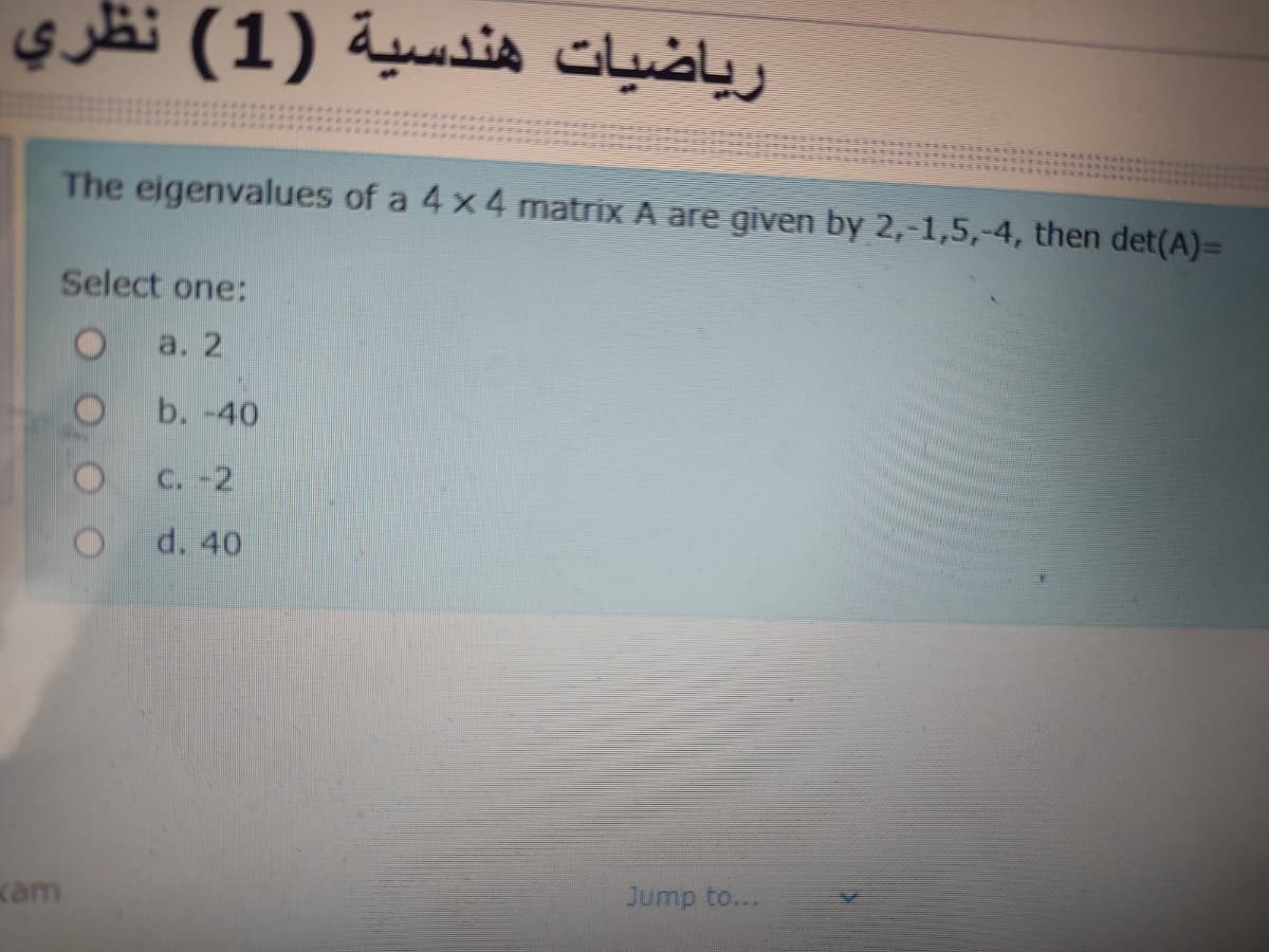 ریاضيات هندسية )1( نظري
The eigenvalues of a 4x 4 matrix A are given by 2,-1,5,-4, then det(A)=
Select one:
a. 2
b. -40
C. -2
d. 40
kam
Jump to...
