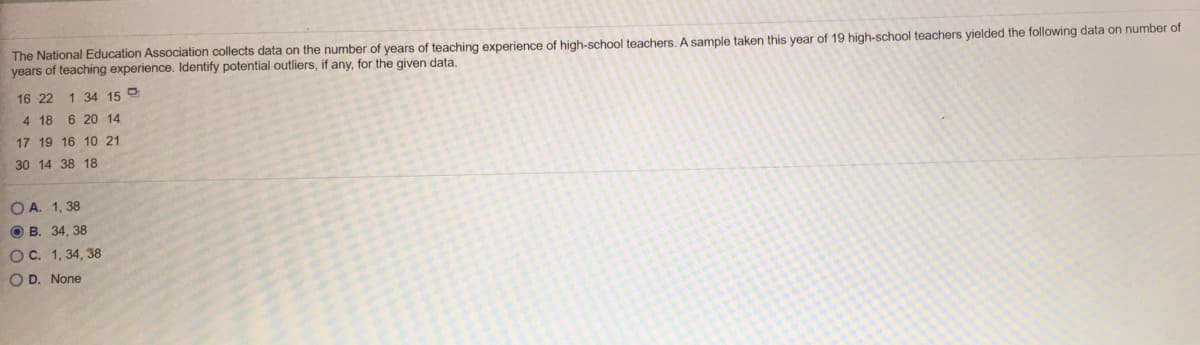 The National Education Association collects data on the number of years of teaching experience of high-school teachers. A sample taken this year of 19 high-school teachers yielded the following data on number of
years of teaching experience. Identify potential outliers, if any, for the given data.
16 22
1 34 15 9
4 18 6 20 14
17 19 16 10 21
30 14 38 18
O A. 1, 38
O B. 34, 38
OC. 1, 34, 38
O D. None
